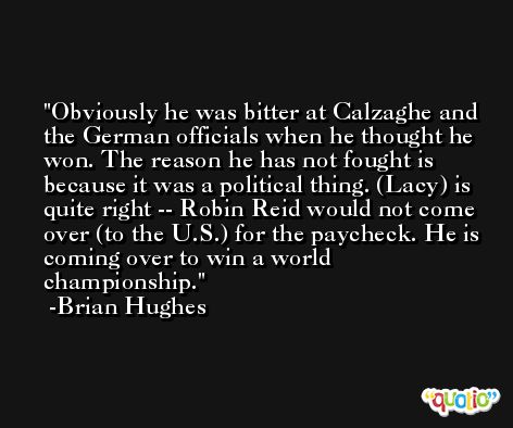 Obviously he was bitter at Calzaghe and the German officials when he thought he won. The reason he has not fought is because it was a political thing. (Lacy) is quite right -- Robin Reid would not come over (to the U.S.) for the paycheck. He is coming over to win a world championship. -Brian Hughes