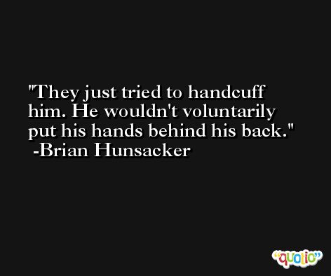 They just tried to handcuff him. He wouldn't voluntarily put his hands behind his back. -Brian Hunsacker
