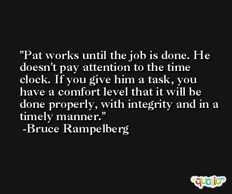 Pat works until the job is done. He doesn't pay attention to the time clock. If you give him a task, you have a comfort level that it will be done properly, with integrity and in a timely manner. -Bruce Rampelberg