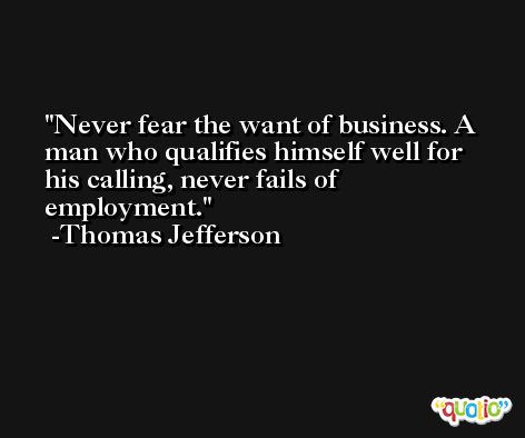 Never fear the want of business. A man who qualifies himself well for his calling, never fails of employment. -Thomas Jefferson
