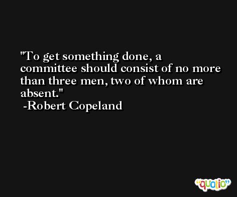 To get something done, a committee should consist of no more than three men, two of whom are absent. -Robert Copeland
