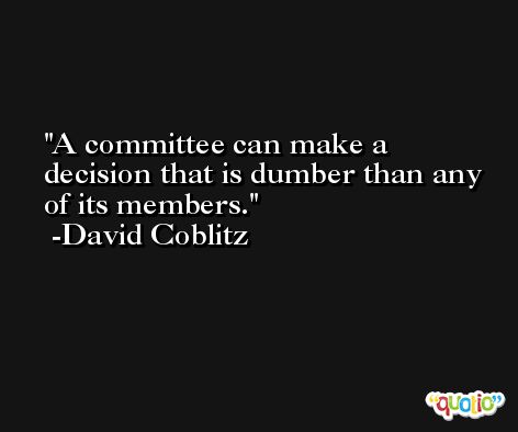 A committee can make a decision that is dumber than any of its members. -David Coblitz