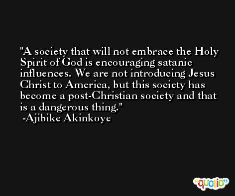 A society that will not embrace the Holy Spirit of God is encouraging satanic influences. We are not introducing Jesus Christ to America, but this society has become a post-Christian society and that is a dangerous thing. -Ajibike Akinkoye