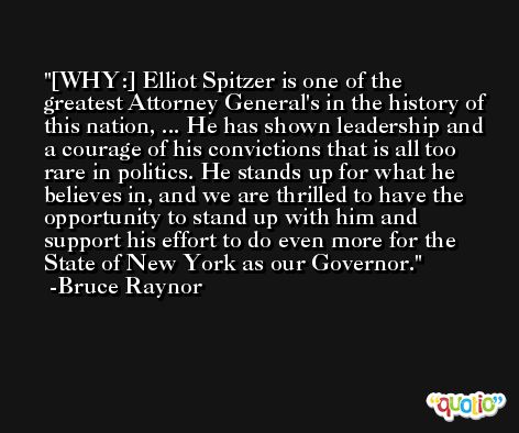 [WHY:] Elliot Spitzer is one of the greatest Attorney General's in the history of this nation, ... He has shown leadership and a courage of his convictions that is all too rare in politics. He stands up for what he believes in, and we are thrilled to have the opportunity to stand up with him and support his effort to do even more for the State of New York as our Governor. -Bruce Raynor