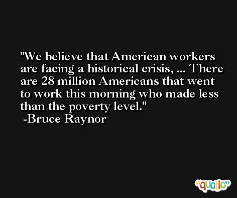 We believe that American workers are facing a historical crisis, ... There are 28 million Americans that went to work this morning who made less than the poverty level. -Bruce Raynor
