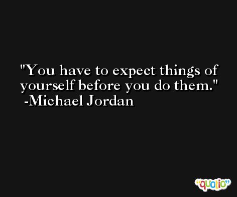 You have to expect things of yourself before you do them. -Michael Jordan