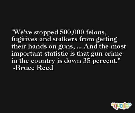 We've stopped 500,000 felons, fugitives and stalkers from getting their hands on guns, ... And the most important statistic is that gun crime in the country is down 35 percent. -Bruce Reed
