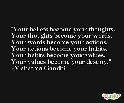 Your beliefs become your thoughts. Your thoughts become your words. Your words become your actions. Your actions become your habits. Your habits become your values. Your values become your destiny. -Mahatma Gandhi