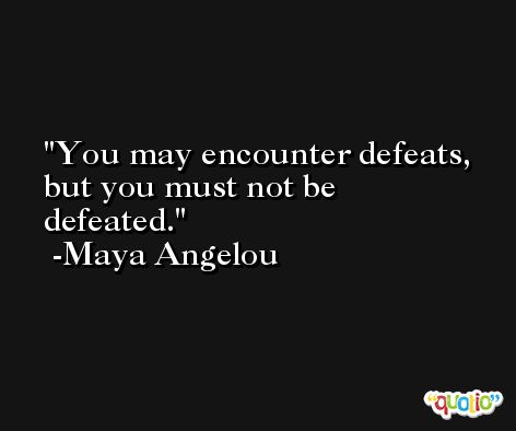 You may encounter defeats, but you must not be defeated. -Maya Angelou