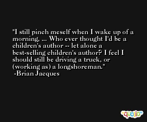 I still pinch meself when I wake up of a morning, ... Who ever thought I'd be a children's author -- let alone a best-selling children's author? I feel I should still be driving a truck, or (working as) a longshoreman. -Brian Jacques