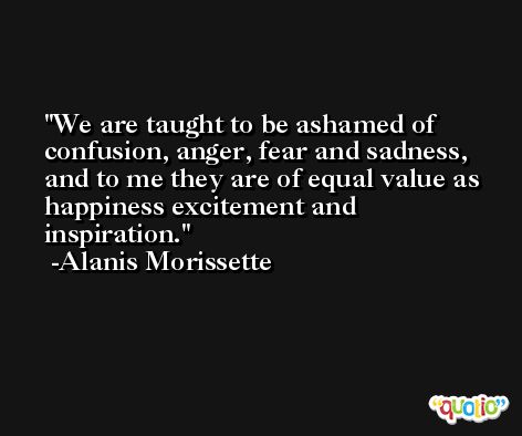 We are taught to be ashamed of confusion, anger, fear and sadness, and to me they are of equal value as happiness excitement and inspiration. -Alanis Morissette