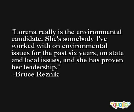 Lorena really is the environmental candidate. She's somebody I've worked with on environmental issues for the past six years, on state and local issues, and she has proven her leadership. -Bruce Reznik