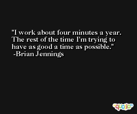 I work about four minutes a year. The rest of the time I'm trying to have as good a time as possible. -Brian Jennings
