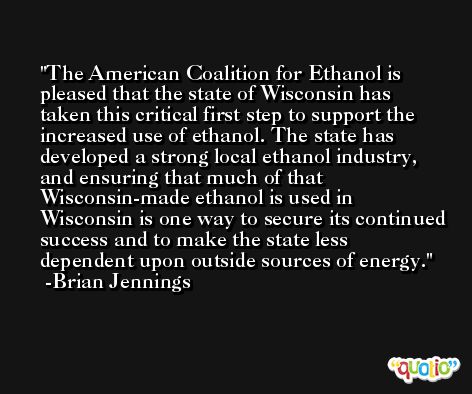 The American Coalition for Ethanol is pleased that the state of Wisconsin has taken this critical first step to support the increased use of ethanol. The state has developed a strong local ethanol industry, and ensuring that much of that Wisconsin-made ethanol is used in Wisconsin is one way to secure its continued success and to make the state less dependent upon outside sources of energy. -Brian Jennings