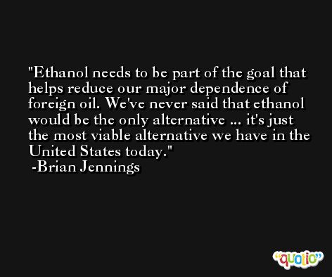 Ethanol needs to be part of the goal that helps reduce our major dependence of foreign oil. We've never said that ethanol would be the only alternative ... it's just the most viable alternative we have in the United States today. -Brian Jennings