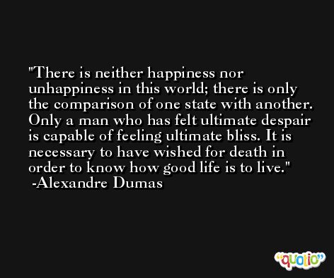 There is neither happiness nor unhappiness in this world; there is only the comparison of one state with another. Only a man who has felt ultimate despair is capable of feeling ultimate bliss. It is necessary to have wished for death in order to know how good life is to live. -Alexandre Dumas