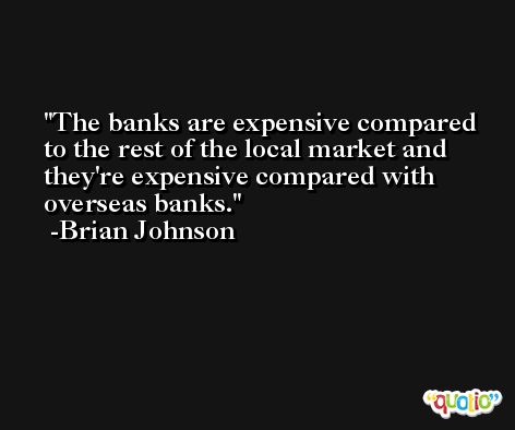 The banks are expensive compared to the rest of the local market and they're expensive compared with overseas banks. -Brian Johnson
