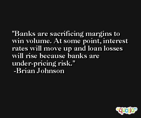 Banks are sacrificing margins to win volume. At some point, interest rates will move up and loan losses will rise because banks are under-pricing risk. -Brian Johnson