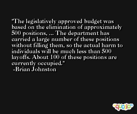 The legislatively approved budget was based on the elimination of approximately 500 positions, ... The department has carried a large number of these positions without filling them, so the actual harm to individuals will be much less than 500 layoffs. About 100 of these positions are currently occupied. -Brian Johnston