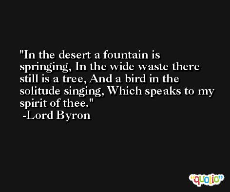 In the desert a fountain is springing, In the wide waste there still is a tree, And a bird in the solitude singing, Which speaks to my spirit of thee. -Lord Byron
