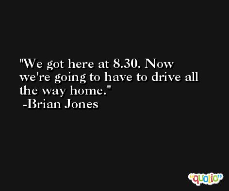 We got here at 8.30. Now we're going to have to drive all the way home. -Brian Jones
