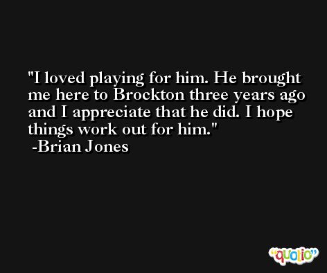 I loved playing for him. He brought me here to Brockton three years ago and I appreciate that he did. I hope things work out for him. -Brian Jones