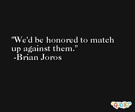 We'd be honored to match up against them. -Brian Joros
