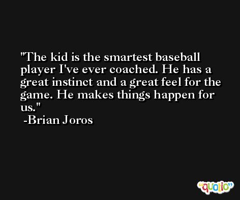 The kid is the smartest baseball player I've ever coached. He has a great instinct and a great feel for the game. He makes things happen for us. -Brian Joros