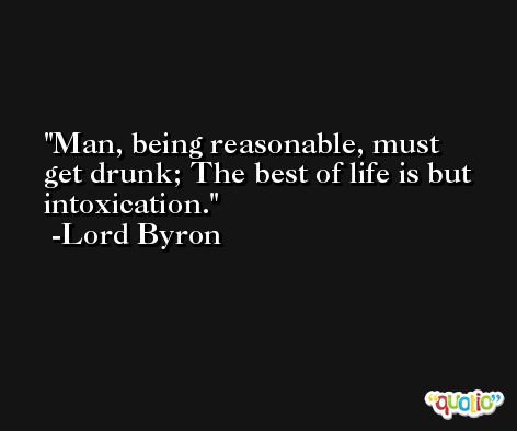 Man, being reasonable, must get drunk; The best of life is but intoxication. -Lord Byron
