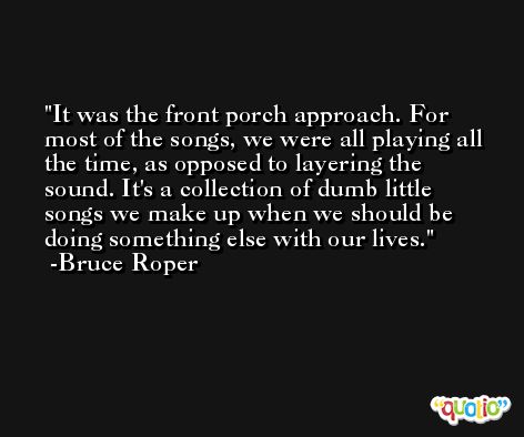 It was the front porch approach. For most of the songs, we were all playing all the time, as opposed to layering the sound. It's a collection of dumb little songs we make up when we should be doing something else with our lives. -Bruce Roper