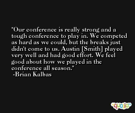 Our conference is really strong and a tough conference to play in. We competed as hard as we could, but the breaks just didn't come to us. Austin [Smith] played very well and had good effort. We feel good about how we played in the conference all season. -Brian Kalbas