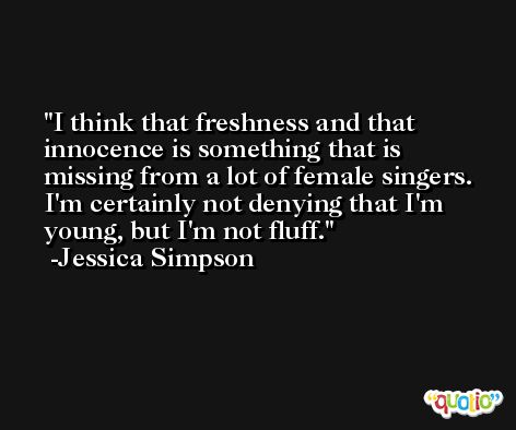 I think that freshness and that innocence is something that is missing from a lot of female singers. I'm certainly not denying that I'm young, but I'm not fluff. -Jessica Simpson