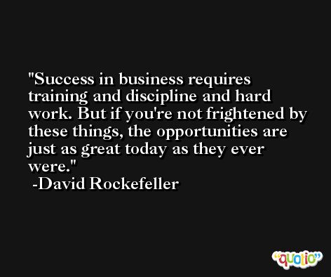 Success in business requires training and discipline and hard work. But if you're not frightened by these things, the opportunities are just as great today as they ever were. -David Rockefeller