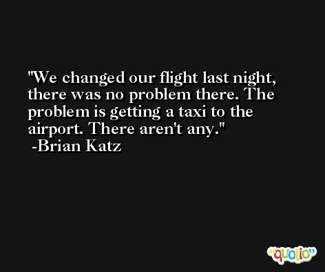 We changed our flight last night, there was no problem there. The problem is getting a taxi to the airport. There aren't any. -Brian Katz