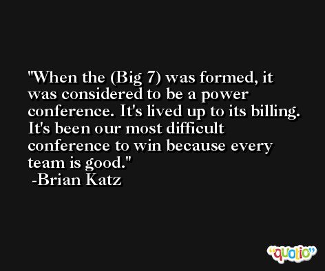 When the (Big 7) was formed, it was considered to be a power conference. It's lived up to its billing. It's been our most difficult conference to win because every team is good. -Brian Katz