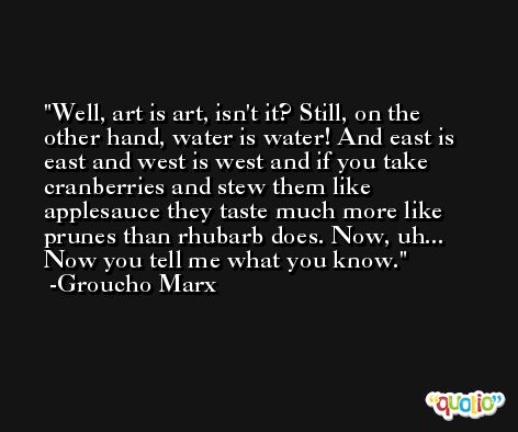Well, art is art, isn't it? Still, on the other hand, water is water! And east is east and west is west and if you take cranberries and stew them like applesauce they taste much more like prunes than rhubarb does. Now, uh... Now you tell me what you know. -Groucho Marx