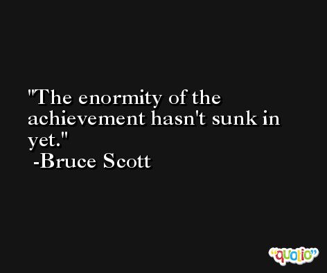 The enormity of the achievement hasn't sunk in yet. -Bruce Scott