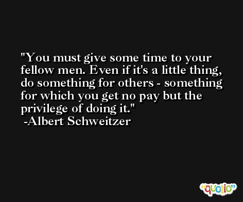 You must give some time to your fellow men. Even if it's a little thing, do something for others - something for which you get no pay but the privilege of doing it. -Albert Schweitzer