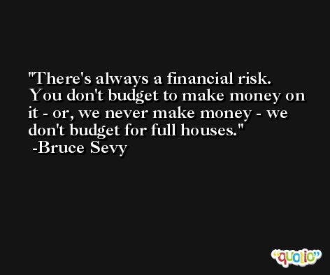 There's always a financial risk. You don't budget to make money on it - or, we never make money - we don't budget for full houses. -Bruce Sevy