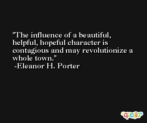 The influence of a beautiful, helpful, hopeful character is contagious and may revolutionize a whole town. -Eleanor H. Porter
