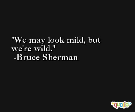 We may look mild, but we're wild. -Bruce Sherman