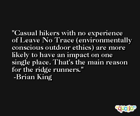 Casual hikers with no experience of Leave No Trace (environmentally conscious outdoor ethics) are more likely to have an impact on one single place. That's the main reason for the ridge runners. -Brian King