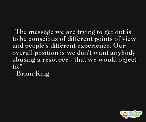 The message we are trying to get out is to be conscious of different points of view and people's different experience. Our overall position is we don't want anybody abusing a resource - that we would object to. -Brian King