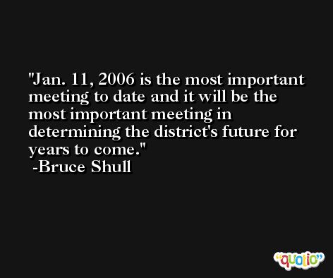 Jan. 11, 2006 is the most important meeting to date and it will be the most important meeting in determining the district's future for years to come. -Bruce Shull
