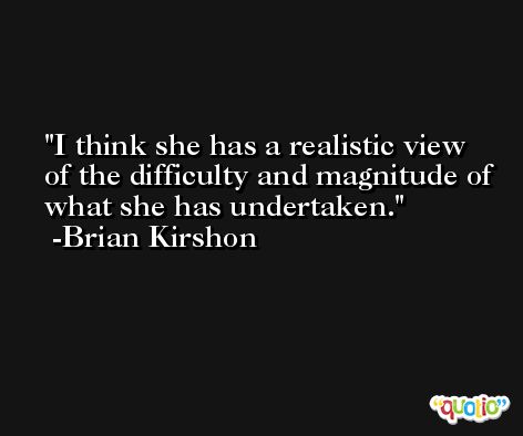 I think she has a realistic view of the difficulty and magnitude of what she has undertaken. -Brian Kirshon
