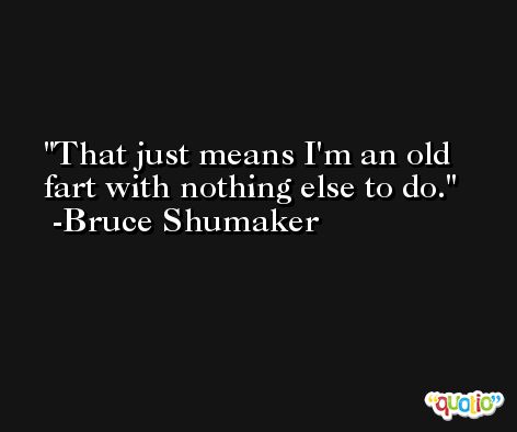 That just means I'm an old fart with nothing else to do. -Bruce Shumaker