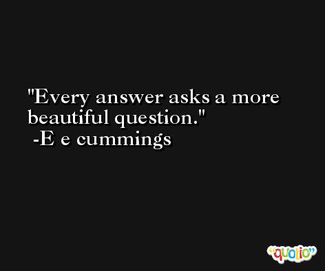 Every answer asks a more beautiful question. -E e cummings
