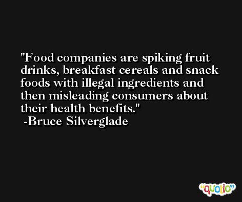 Food companies are spiking fruit drinks, breakfast cereals and snack foods with illegal ingredients and then misleading consumers about their health benefits. -Bruce Silverglade