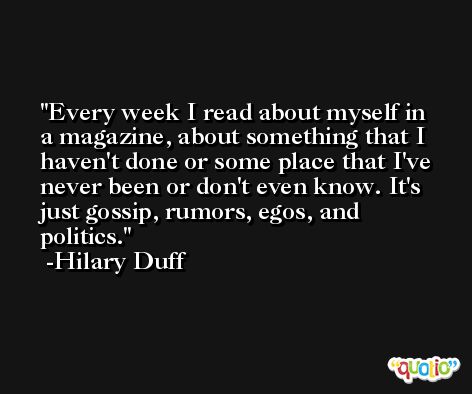 Every week I read about myself in a magazine, about something that I haven't done or some place that I've never been or don't even know. It's just gossip, rumors, egos, and politics. -Hilary Duff