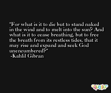 For what is it to die but to stand naked in the wind and to melt into the sun? And what is it to cease breathing, but to free the breath from its restless tides, that it may rise and expand and seek God unencumbered? -Kahlil Gibran
